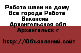 Работа швеи на дому - Все города Работа » Вакансии   . Архангельская обл.,Архангельск г.